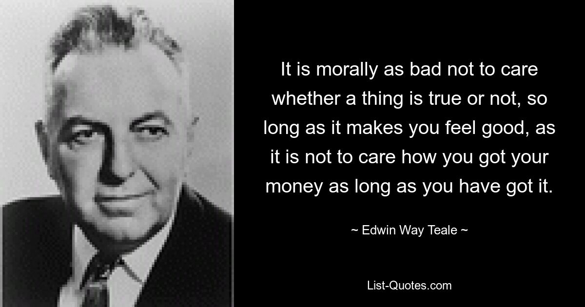 It is morally as bad not to care whether a thing is true or not, so long as it makes you feel good, as it is not to care how you got your money as long as you have got it. — © Edwin Way Teale