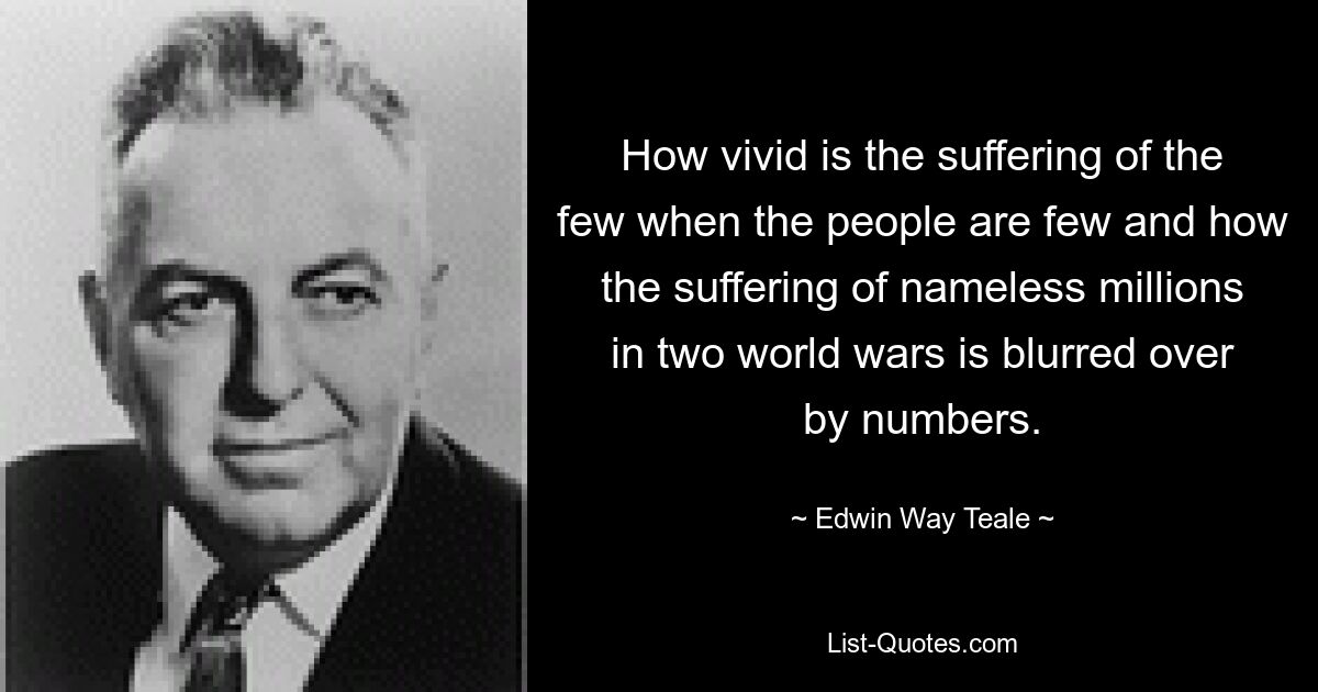 How vivid is the suffering of the few when the people are few and how the suffering of nameless millions in two world wars is blurred over by numbers. — © Edwin Way Teale