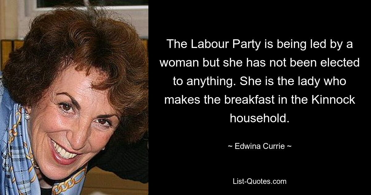 The Labour Party is being led by a woman but she has not been elected to anything. She is the lady who makes the breakfast in the Kinnock household. — © Edwina Currie