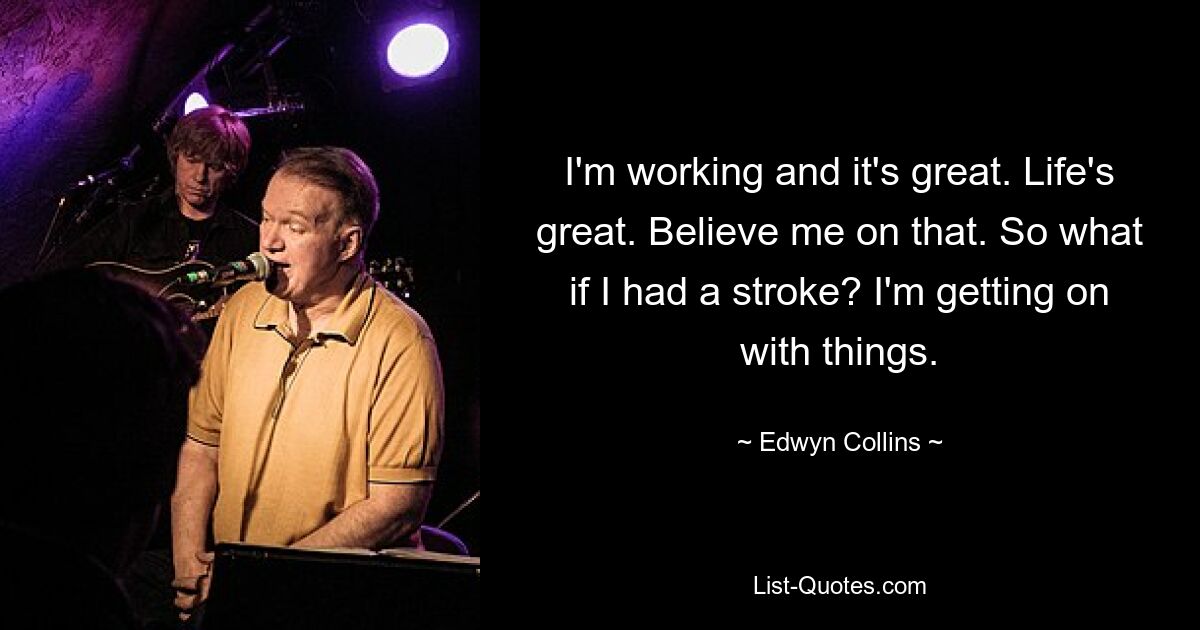 I'm working and it's great. Life's great. Believe me on that. So what if I had a stroke? I'm getting on with things. — © Edwyn Collins