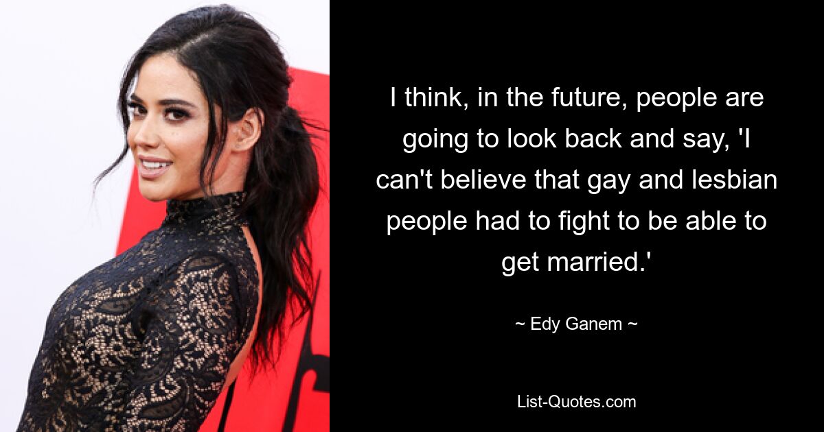 I think, in the future, people are going to look back and say, 'I can't believe that gay and lesbian people had to fight to be able to get married.' — © Edy Ganem