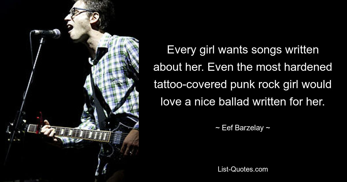 Every girl wants songs written about her. Even the most hardened tattoo-covered punk rock girl would love a nice ballad written for her. — © Eef Barzelay