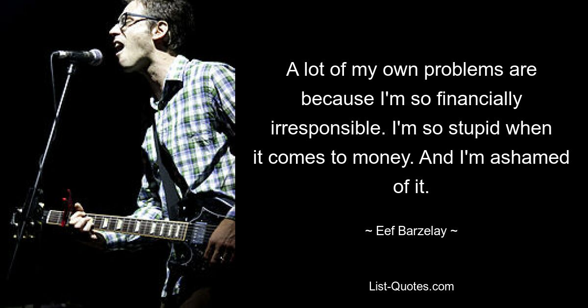 A lot of my own problems are because I'm so financially irresponsible. I'm so stupid when it comes to money. And I'm ashamed of it. — © Eef Barzelay