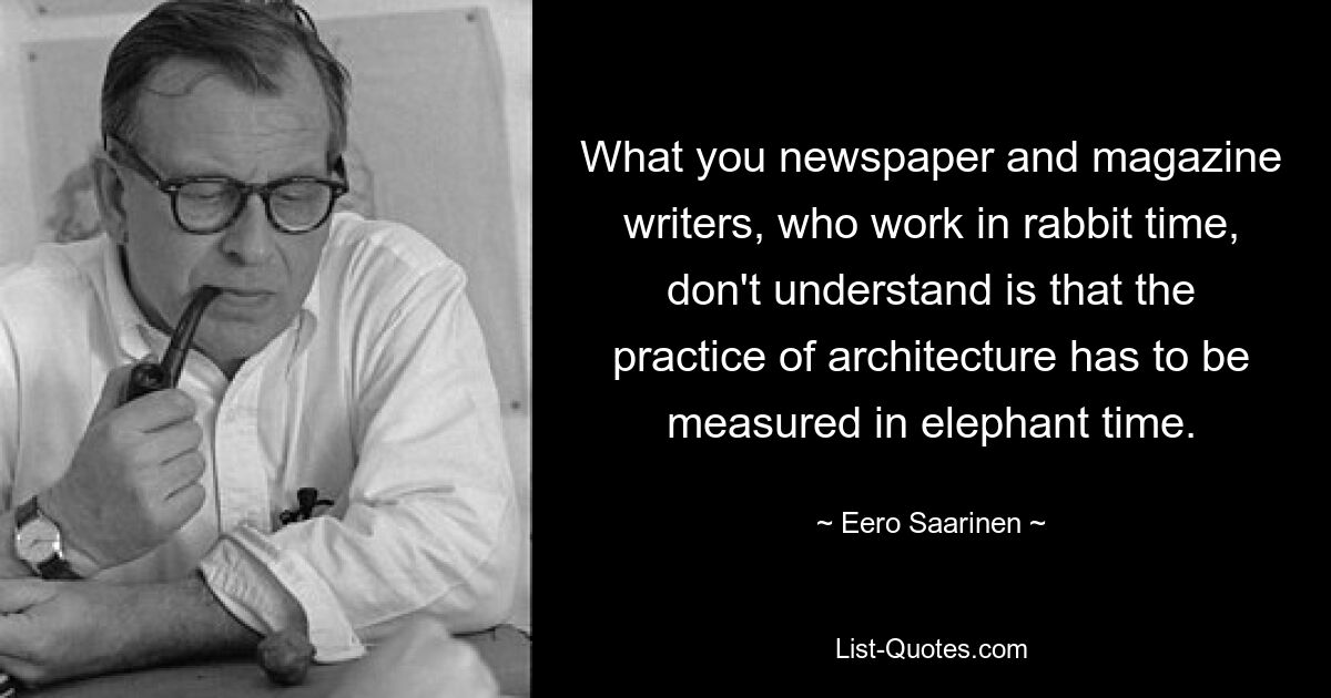 What you newspaper and magazine writers, who work in rabbit time, don't understand is that the practice of architecture has to be measured in elephant time. — © Eero Saarinen