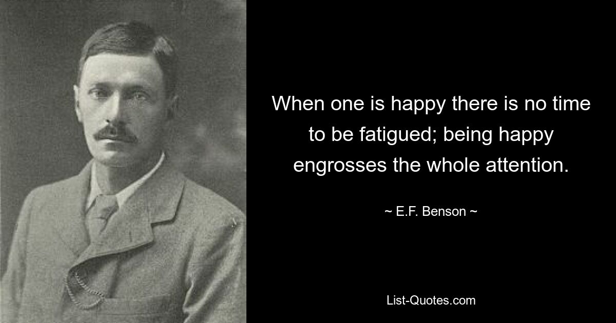 When one is happy there is no time to be fatigued; being happy engrosses the whole attention. — © E.F. Benson