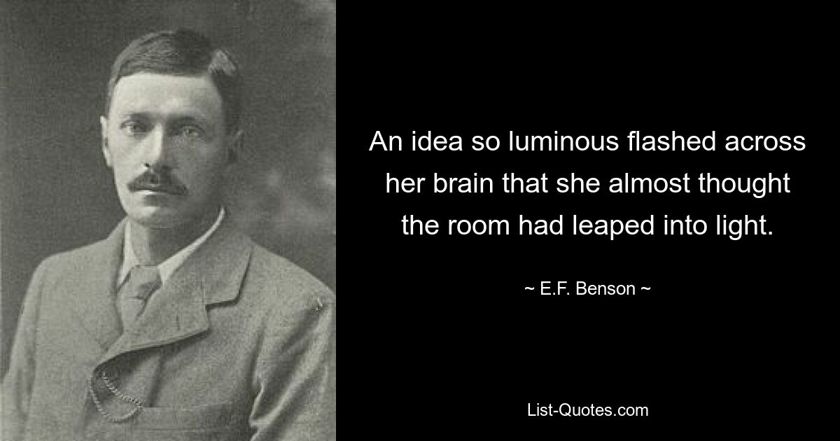 An idea so luminous flashed across her brain that she almost thought the room had leaped into light. — © E.F. Benson