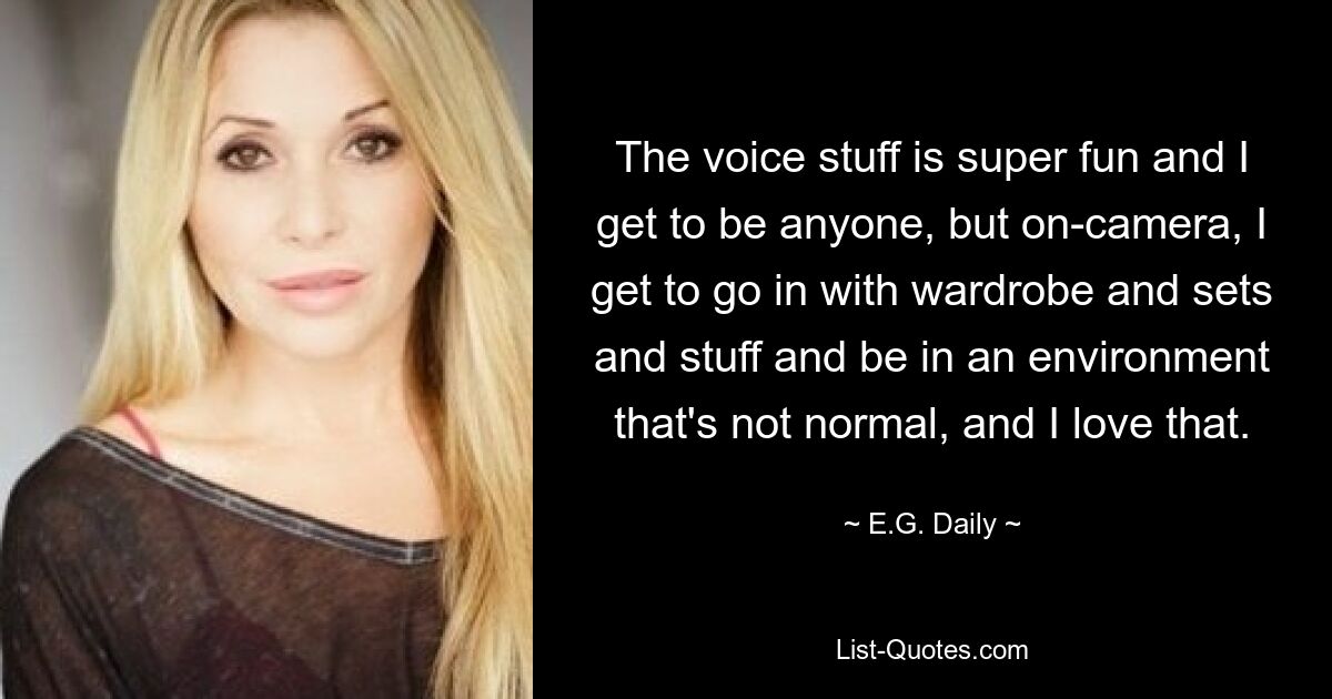 The voice stuff is super fun and I get to be anyone, but on-camera, I get to go in with wardrobe and sets and stuff and be in an environment that's not normal, and I love that. — © E.G. Daily