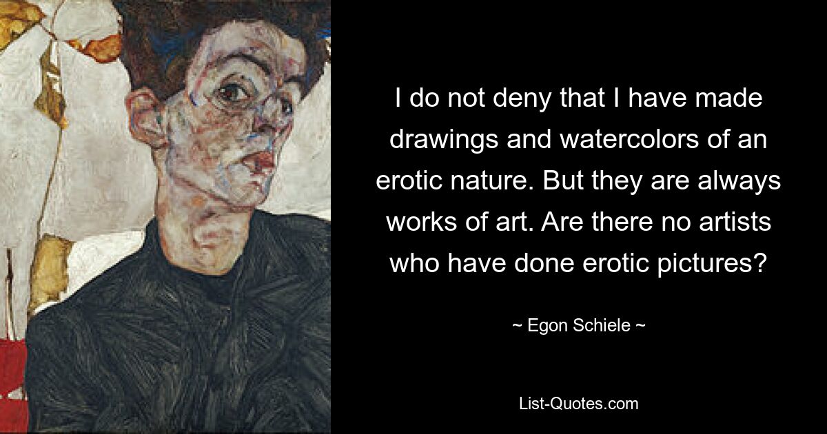 I do not deny that I have made drawings and watercolors of an erotic nature. But they are always works of art. Are there no artists who have done erotic pictures? — © Egon Schiele