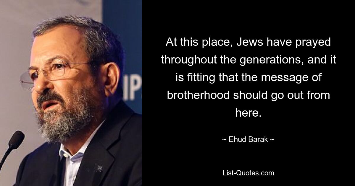 At this place, Jews have prayed throughout the generations, and it is fitting that the message of brotherhood should go out from here. — © Ehud Barak