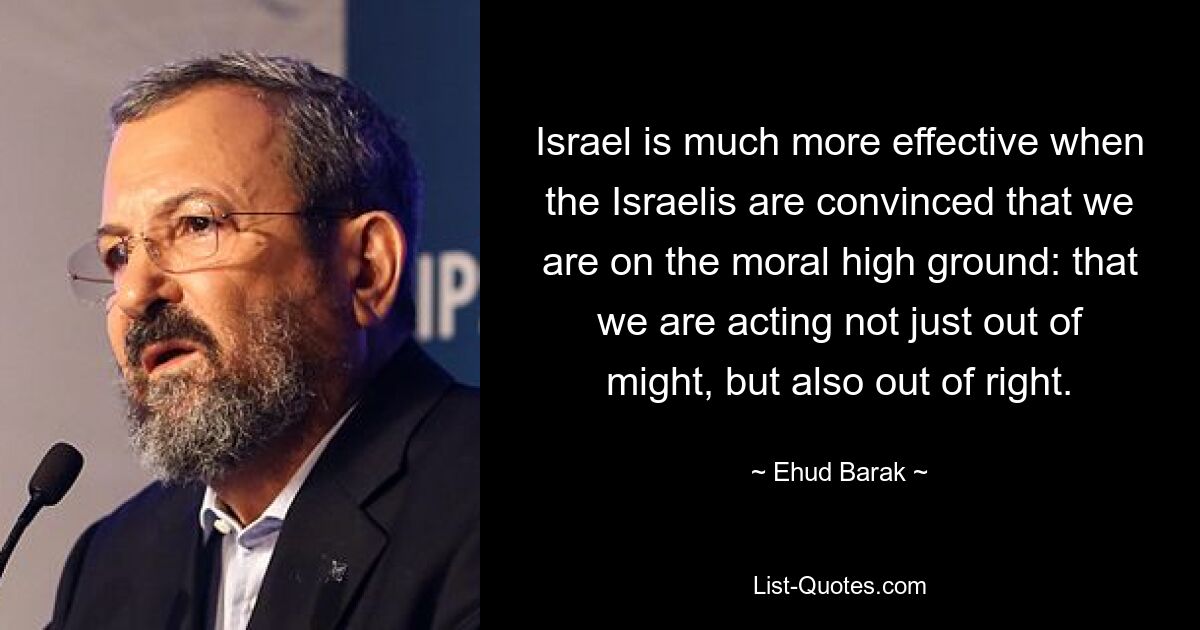 Israel is much more effective when the Israelis are convinced that we are on the moral high ground: that we are acting not just out of might, but also out of right. — © Ehud Barak