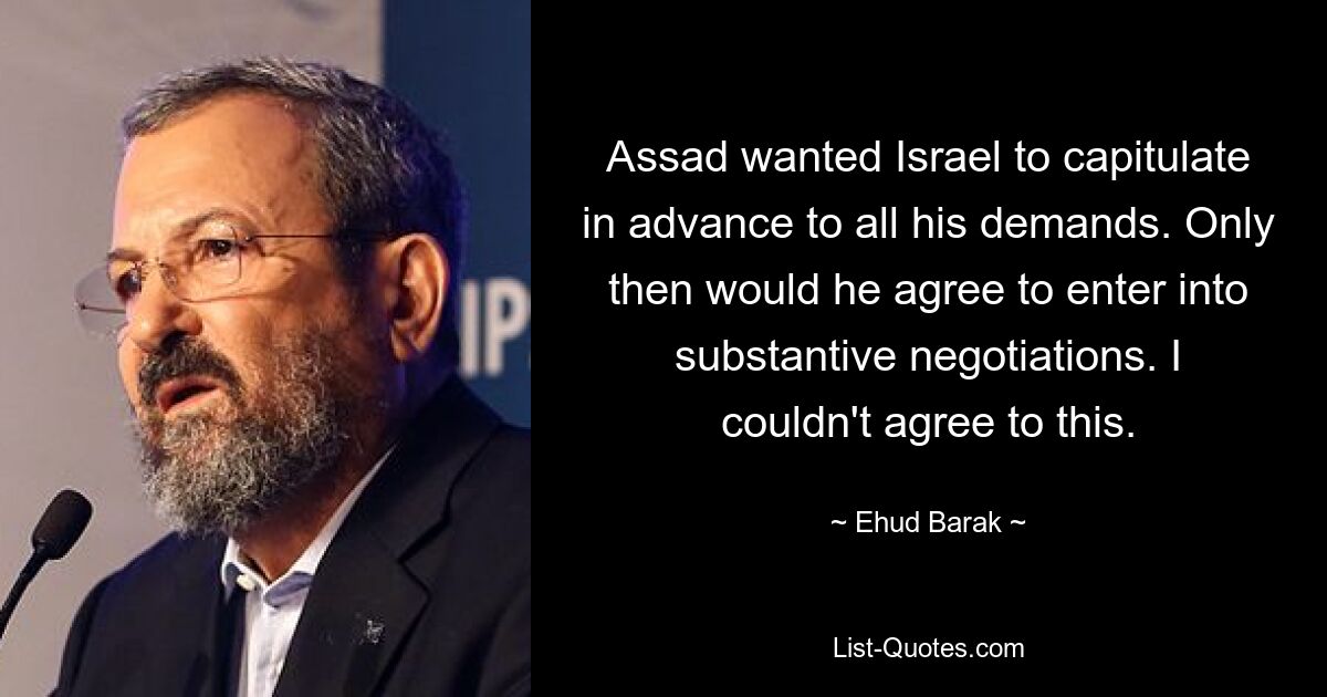 Assad wanted Israel to capitulate in advance to all his demands. Only then would he agree to enter into substantive negotiations. I couldn't agree to this. — © Ehud Barak