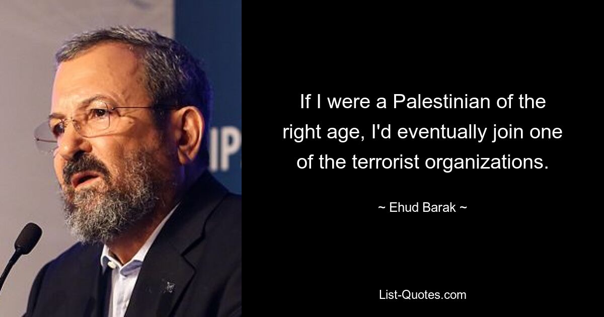 If I were a Palestinian of the right age, I'd eventually join one of the terrorist organizations. — © Ehud Barak