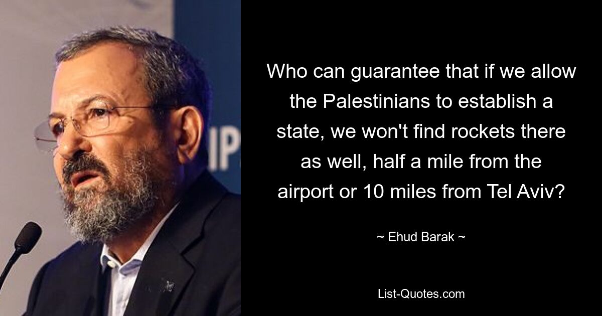 Who can guarantee that if we allow the Palestinians to establish a state, we won't find rockets there as well, half a mile from the airport or 10 miles from Tel Aviv? — © Ehud Barak