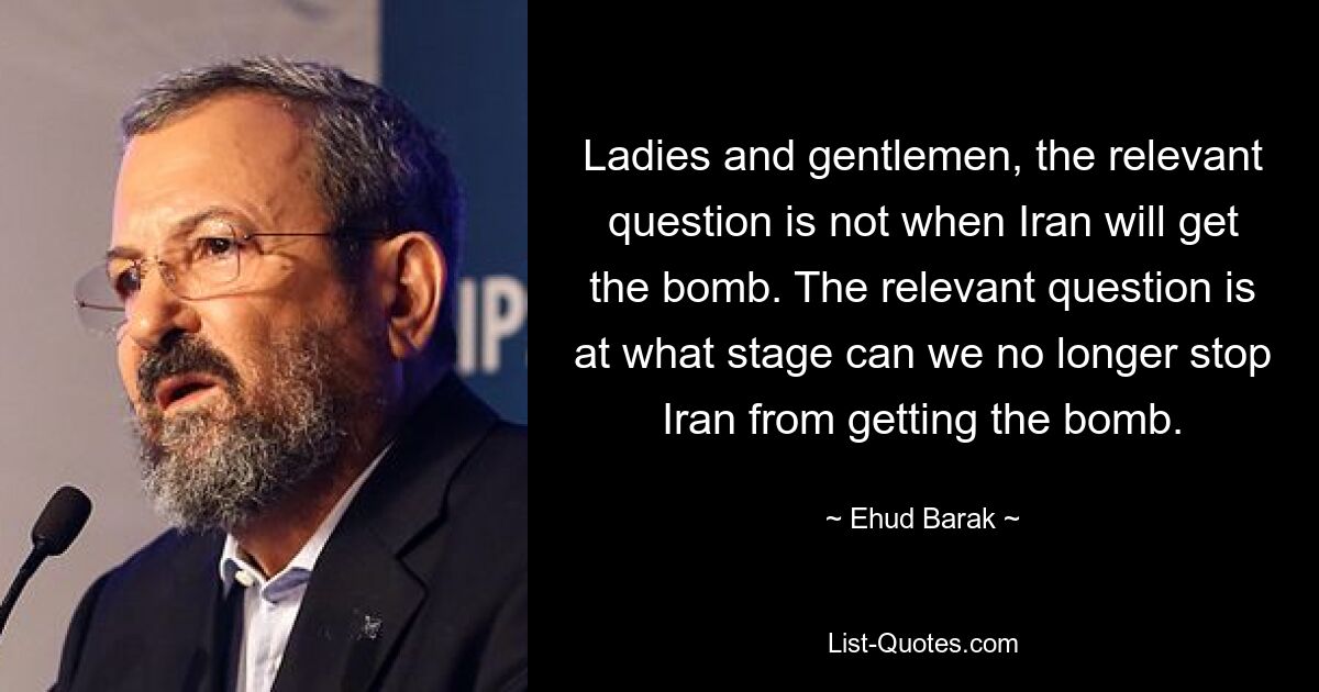 Ladies and gentlemen, the relevant question is not when Iran will get the bomb. The relevant question is at what stage can we no longer stop Iran from getting the bomb. — © Ehud Barak