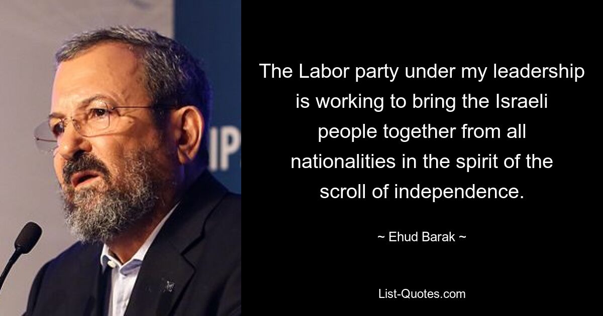 The Labor party under my leadership is working to bring the Israeli people together from all nationalities in the spirit of the scroll of independence. — © Ehud Barak