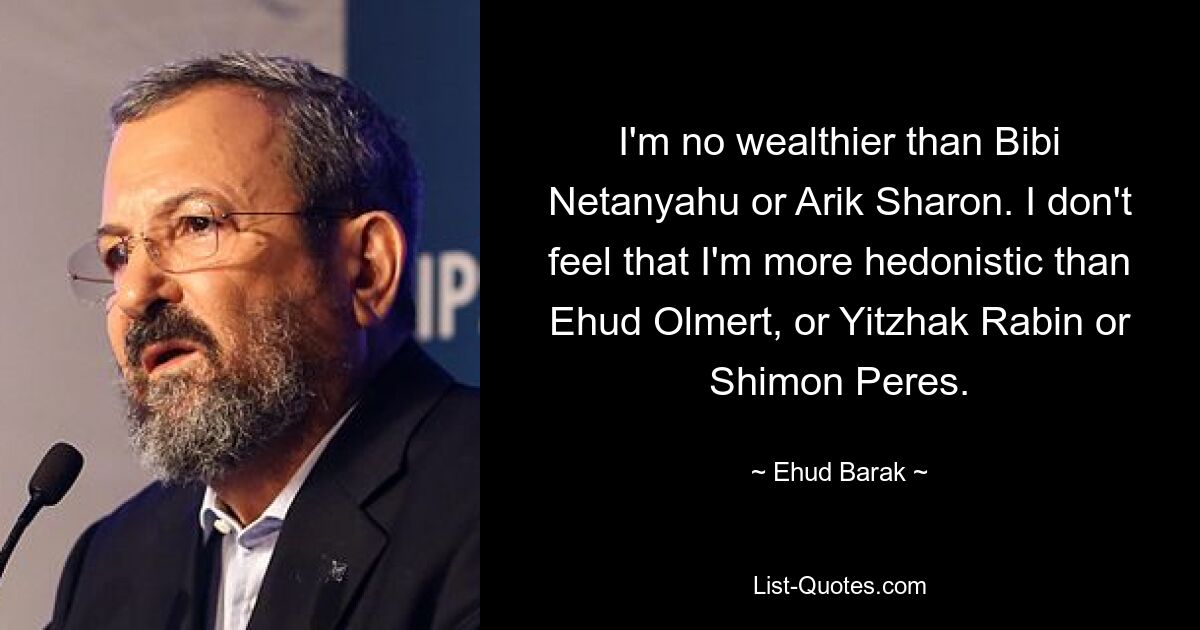 I'm no wealthier than Bibi Netanyahu or Arik Sharon. I don't feel that I'm more hedonistic than Ehud Olmert, or Yitzhak Rabin or Shimon Peres. — © Ehud Barak