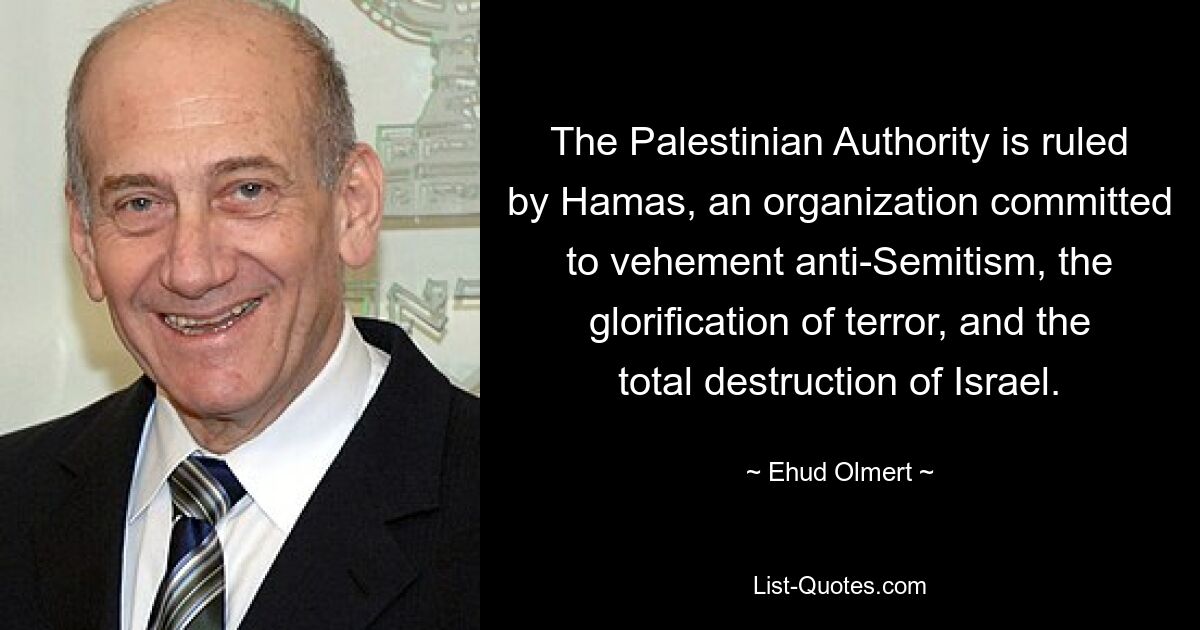 The Palestinian Authority is ruled by Hamas, an organization committed to vehement anti-Semitism, the glorification of terror, and the total destruction of Israel. — © Ehud Olmert