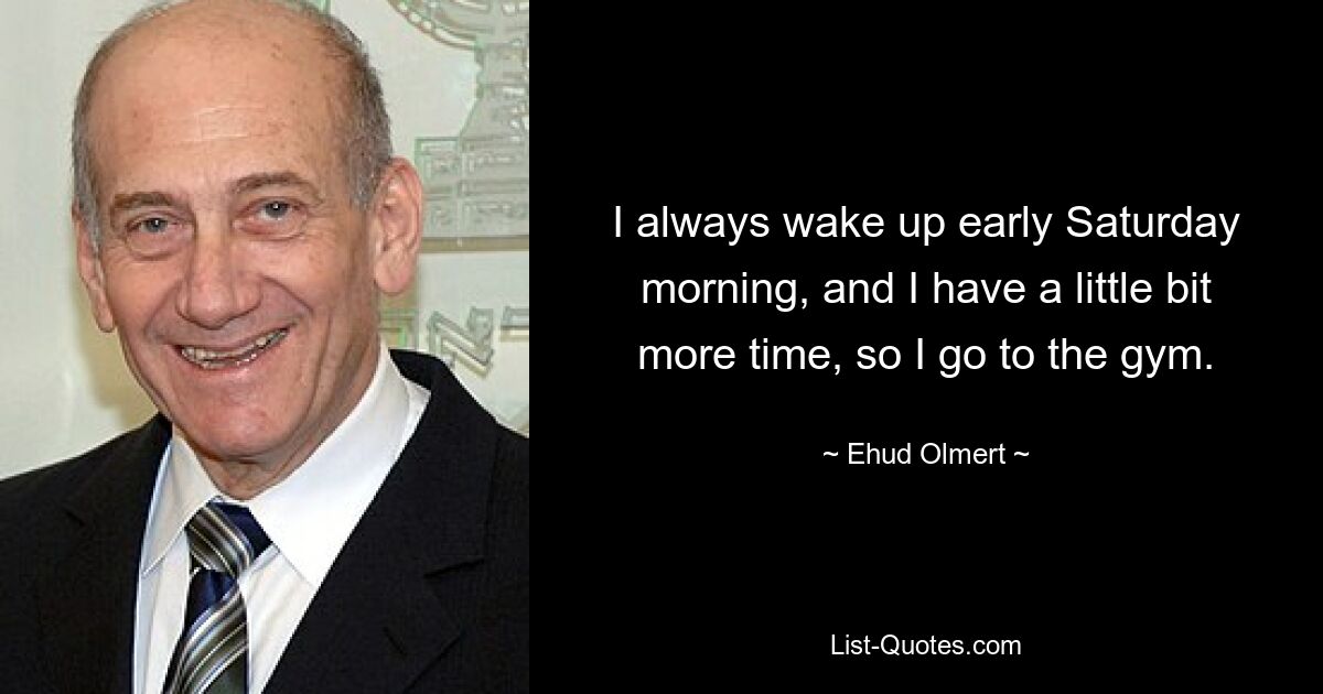 I always wake up early Saturday morning, and I have a little bit more time, so I go to the gym. — © Ehud Olmert