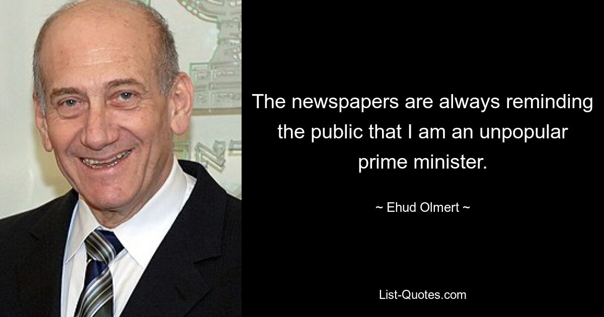 The newspapers are always reminding the public that I am an unpopular prime minister. — © Ehud Olmert