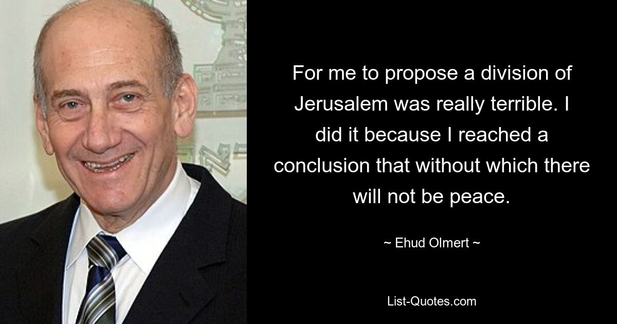 For me to propose a division of Jerusalem was really terrible. I did it because I reached a conclusion that without which there will not be peace. — © Ehud Olmert