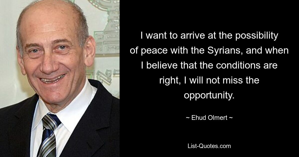 I want to arrive at the possibility of peace with the Syrians, and when I believe that the conditions are right, I will not miss the opportunity. — © Ehud Olmert