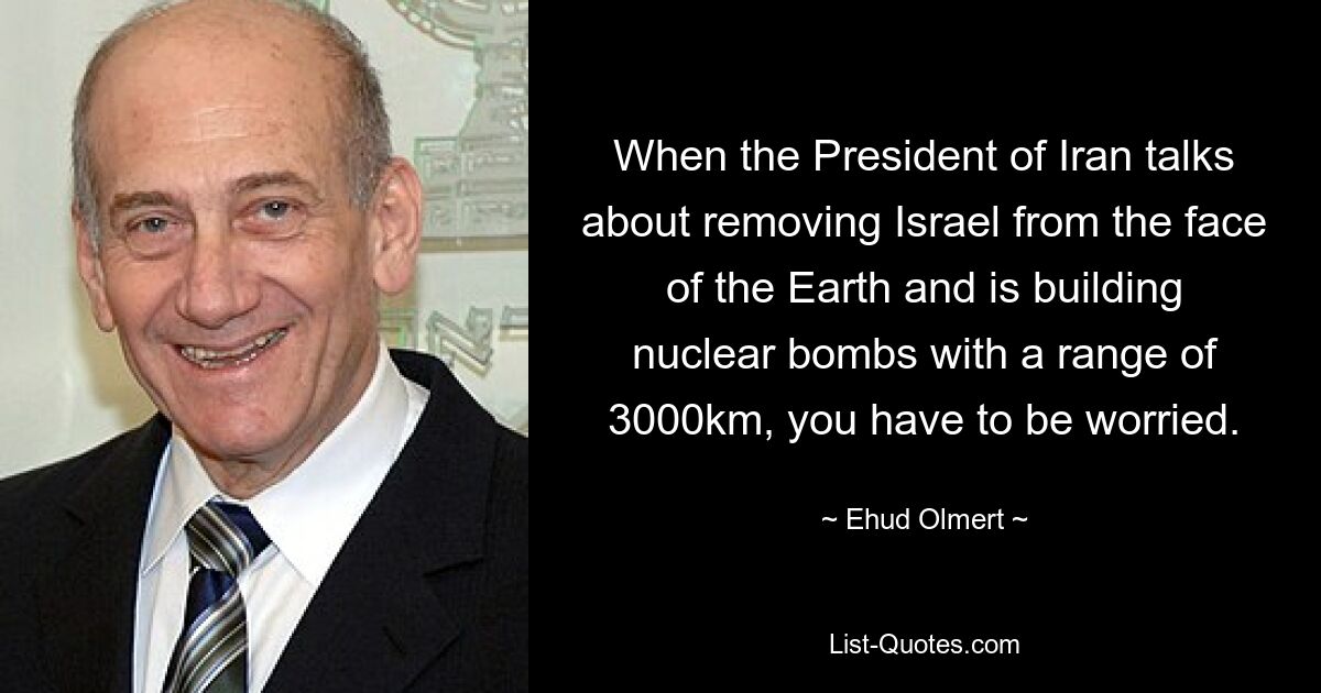 When the President of Iran talks about removing Israel from the face of the Earth and is building nuclear bombs with a range of 3000km, you have to be worried. — © Ehud Olmert