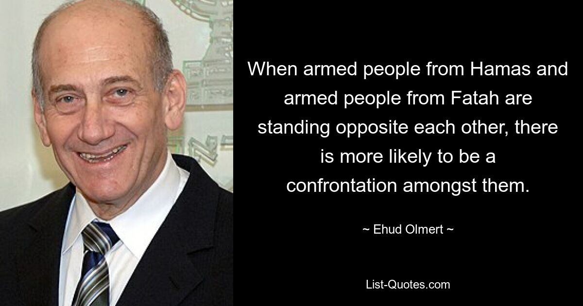 When armed people from Hamas and armed people from Fatah are standing opposite each other, there is more likely to be a confrontation amongst them. — © Ehud Olmert