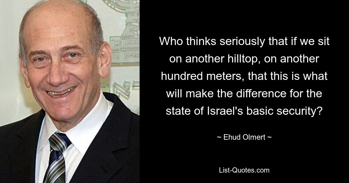 Who thinks seriously that if we sit on another hilltop, on another hundred meters, that this is what will make the difference for the state of Israel's basic security? — © Ehud Olmert