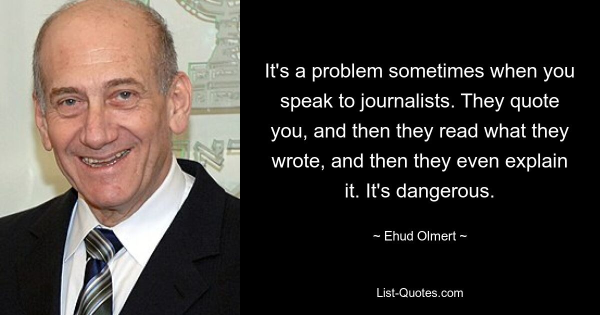 It's a problem sometimes when you speak to journalists. They quote you, and then they read what they wrote, and then they even explain it. It's dangerous. — © Ehud Olmert