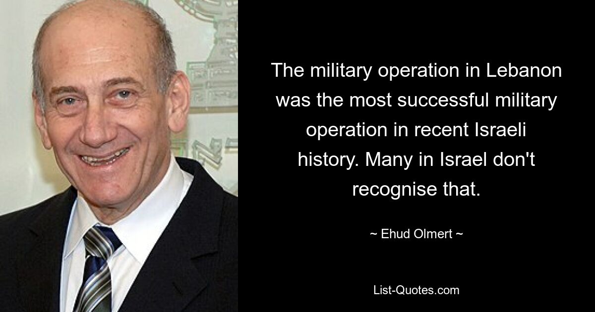 The military operation in Lebanon was the most successful military operation in recent Israeli history. Many in Israel don't recognise that. — © Ehud Olmert