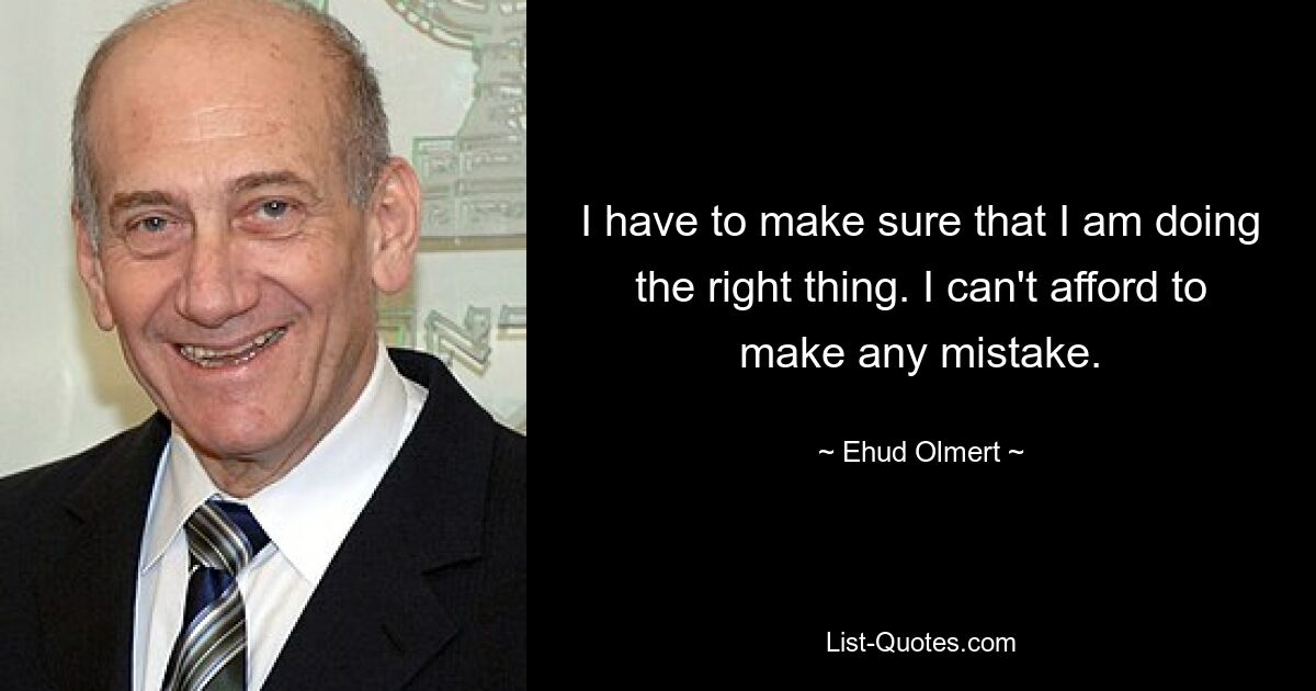 I have to make sure that I am doing the right thing. I can't afford to make any mistake. — © Ehud Olmert