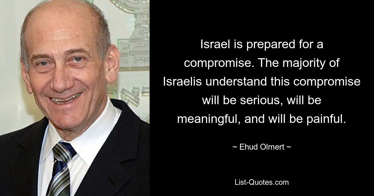 Israel is prepared for a compromise. The majority of Israelis understand this compromise will be serious, will be meaningful, and will be painful. — © Ehud Olmert