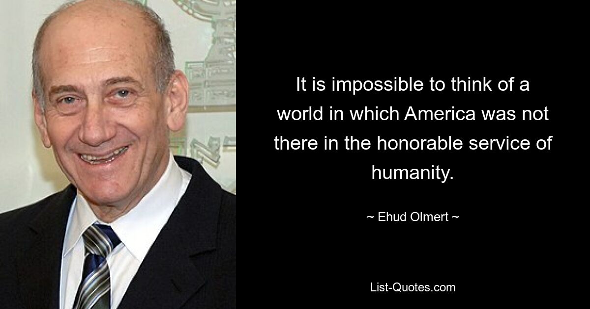 It is impossible to think of a world in which America was not there in the honorable service of humanity. — © Ehud Olmert