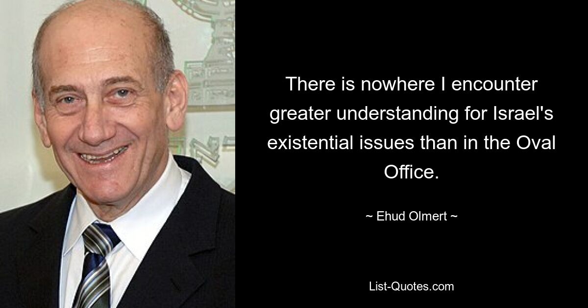 There is nowhere I encounter greater understanding for Israel's existential issues than in the Oval Office. — © Ehud Olmert