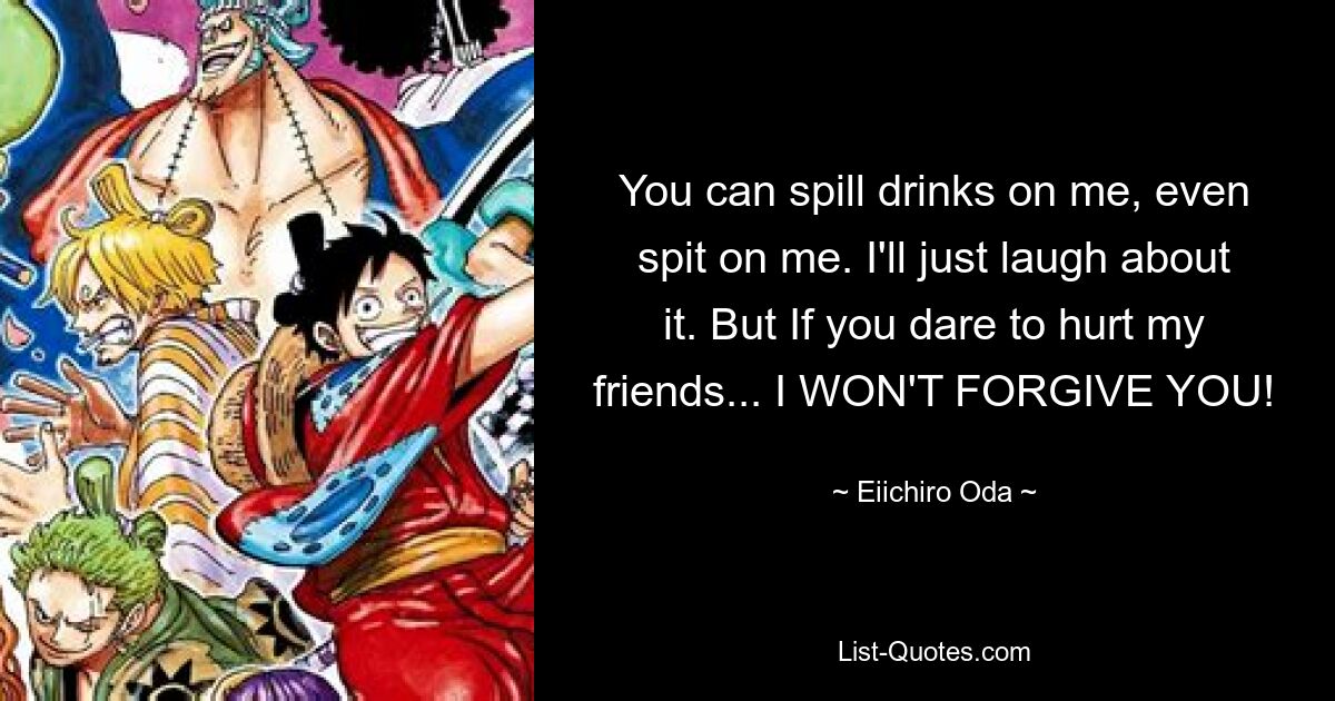 You can spill drinks on me, even spit on me. I'll just laugh about it. But If you dare to hurt my friends... I WON'T FORGIVE YOU! — © Eiichiro Oda