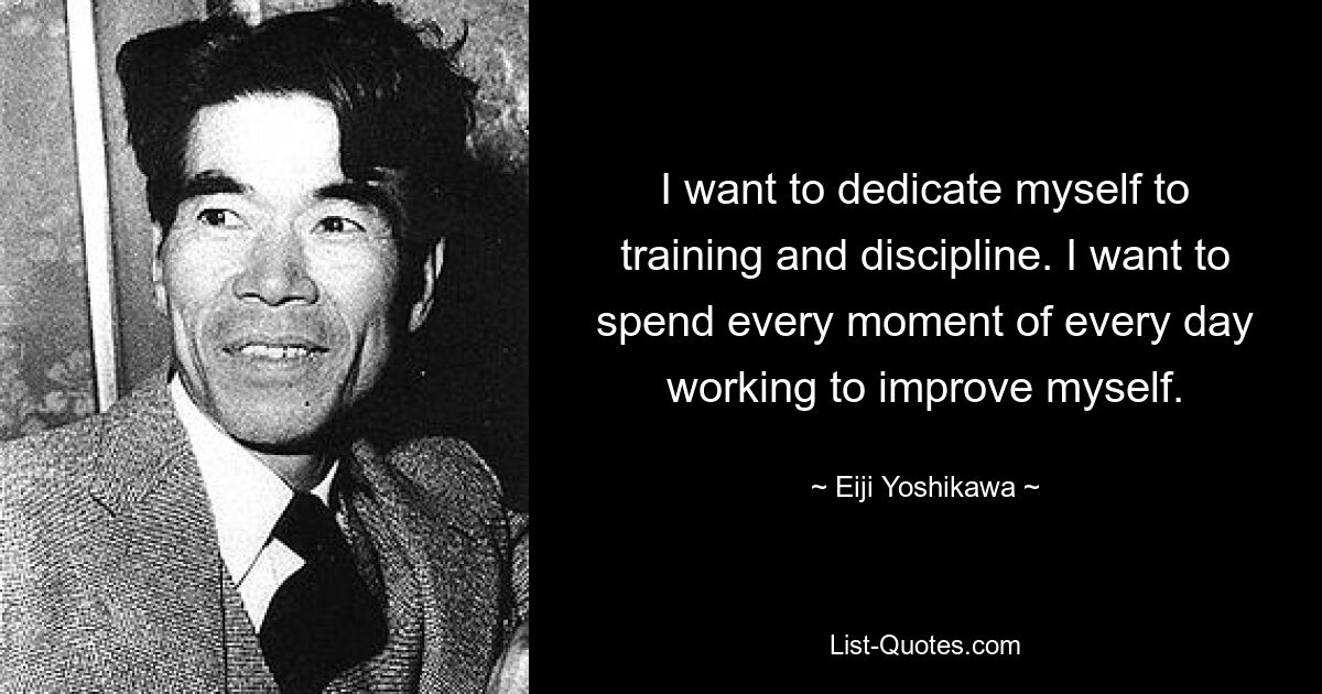 I want to dedicate myself to training and discipline. I want to spend every moment of every day working to improve myself. — © Eiji Yoshikawa