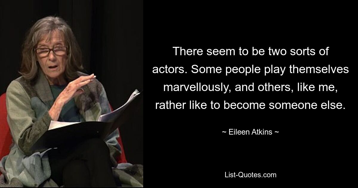 There seem to be two sorts of actors. Some people play themselves marvellously, and others, like me, rather like to become someone else. — © Eileen Atkins