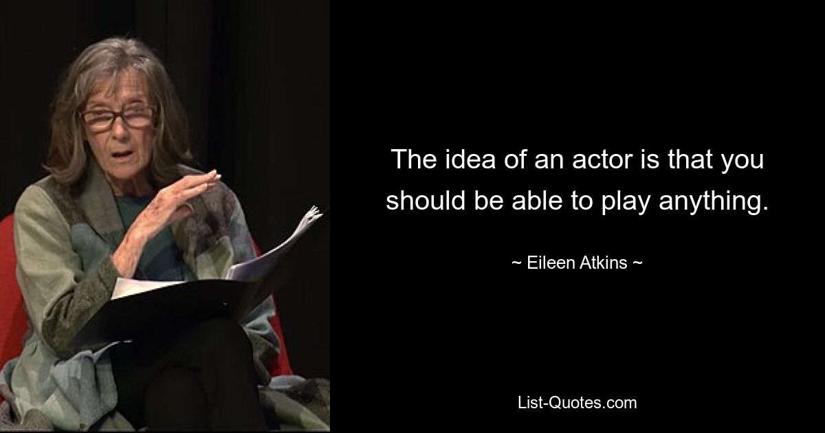 The idea of an actor is that you should be able to play anything. — © Eileen Atkins