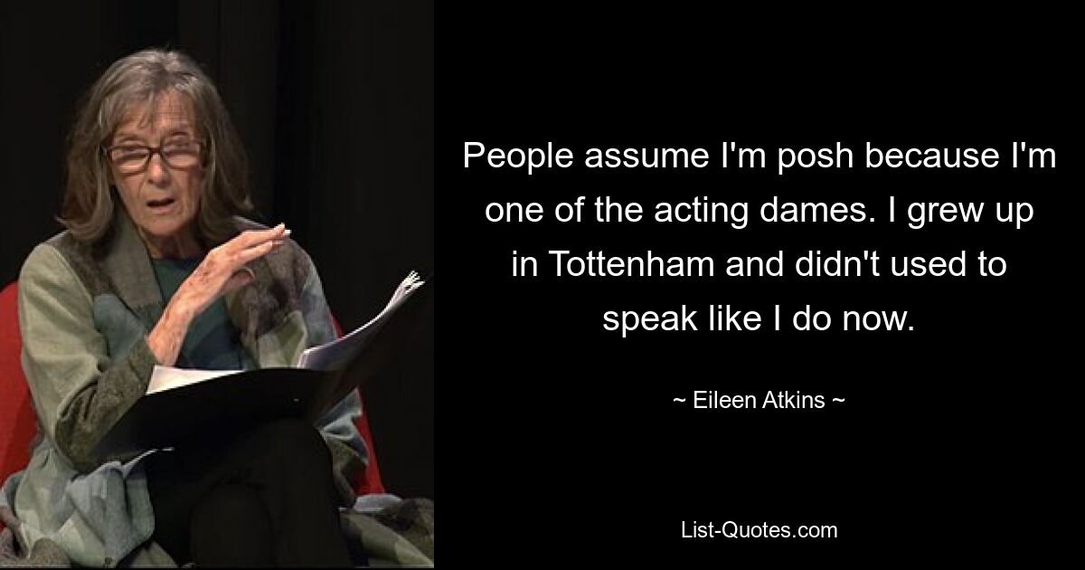 People assume I'm posh because I'm one of the acting dames. I grew up in Tottenham and didn't used to speak like I do now. — © Eileen Atkins