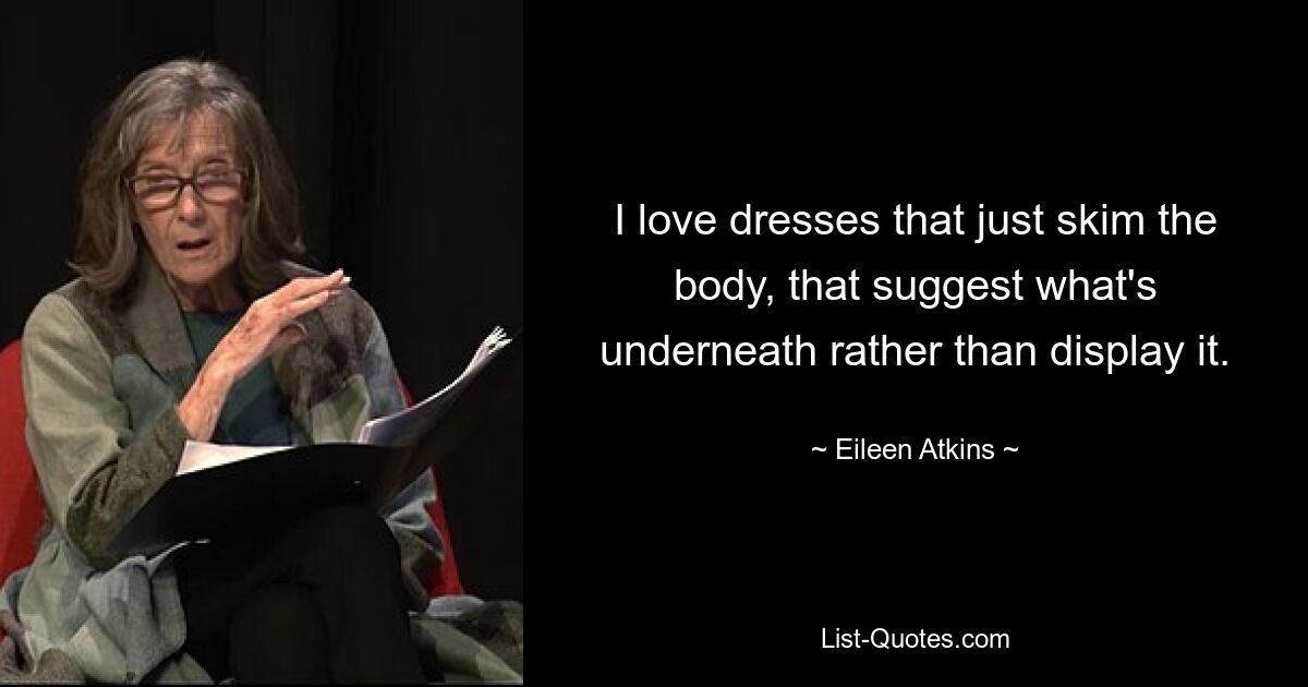 I love dresses that just skim the body, that suggest what's underneath rather than display it. — © Eileen Atkins