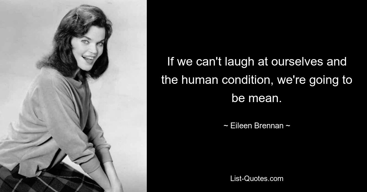 If we can't laugh at ourselves and the human condition, we're going to be mean. — © Eileen Brennan