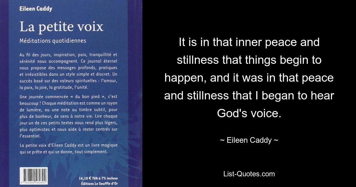 It is in that inner peace and stillness that things begin to happen, and it was in that peace and stillness that I began to hear God's voice. — © Eileen Caddy