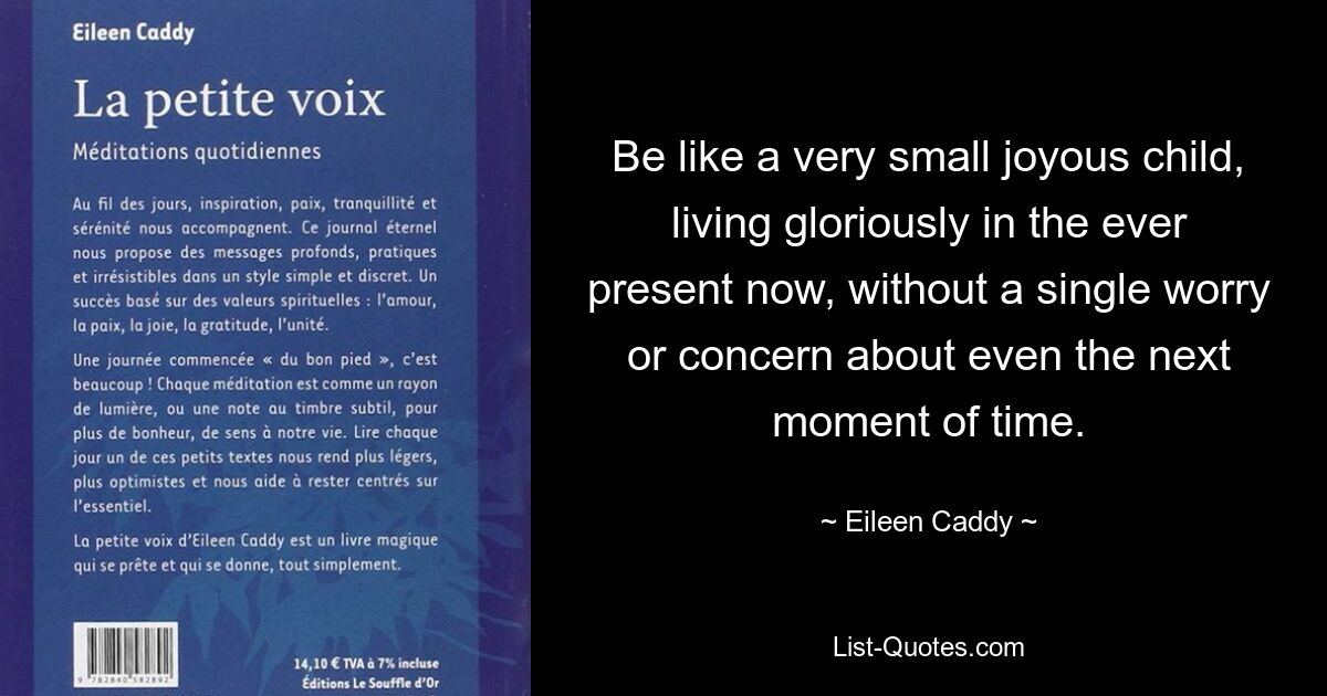 Be like a very small joyous child, living gloriously in the ever present now, without a single worry or concern about even the next moment of time. — © Eileen Caddy