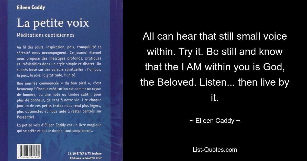 All can hear that still small voice within. Try it. Be still and know that the I AM within you is God, the Beloved. Listen... then live by it. — © Eileen Caddy