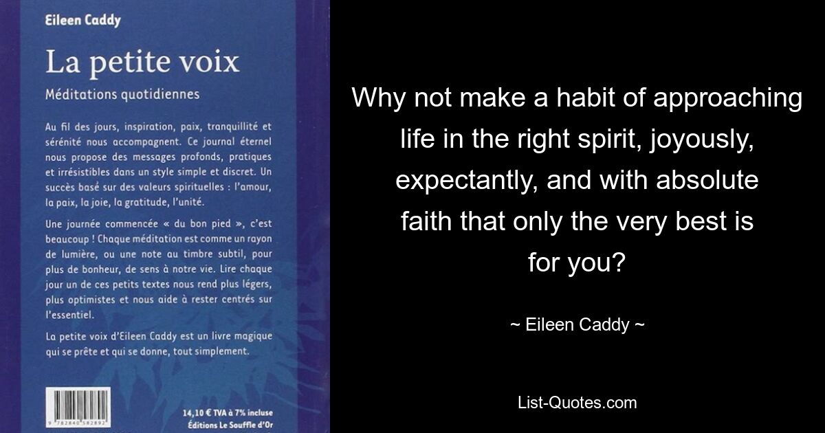 Why not make a habit of approaching life in the right spirit, joyously, expectantly, and with absolute faith that only the very best is for you? — © Eileen Caddy