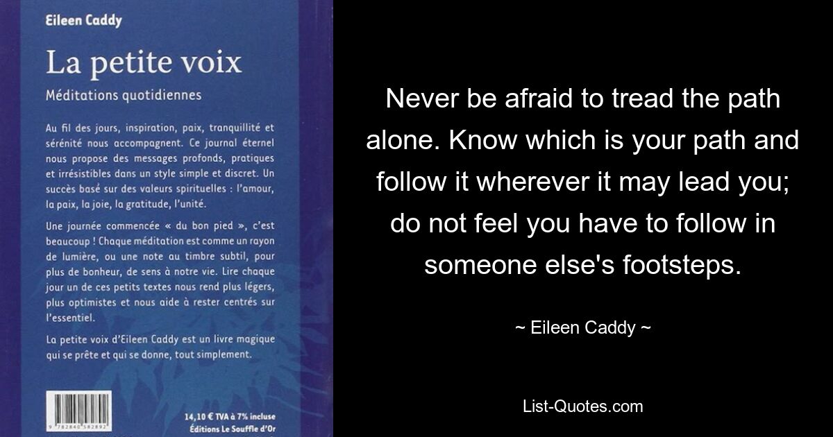 Never be afraid to tread the path alone. Know which is your path and follow it wherever it may lead you; do not feel you have to follow in someone else's footsteps. — © Eileen Caddy