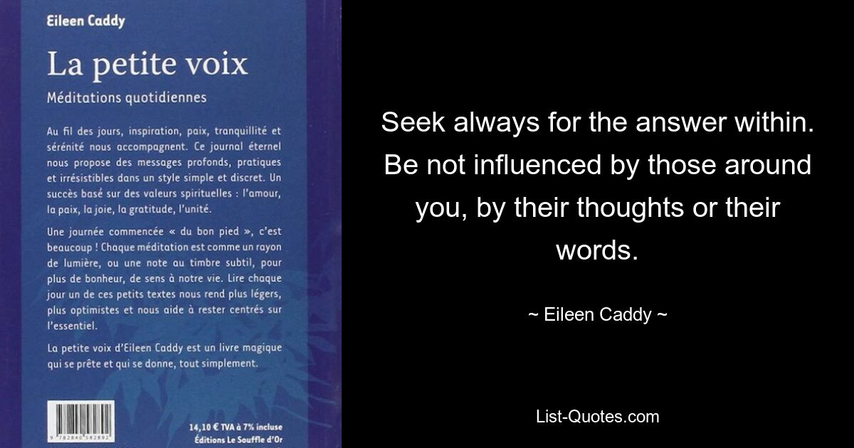 Seek always for the answer within. Be not influenced by those around you, by their thoughts or their words. — © Eileen Caddy