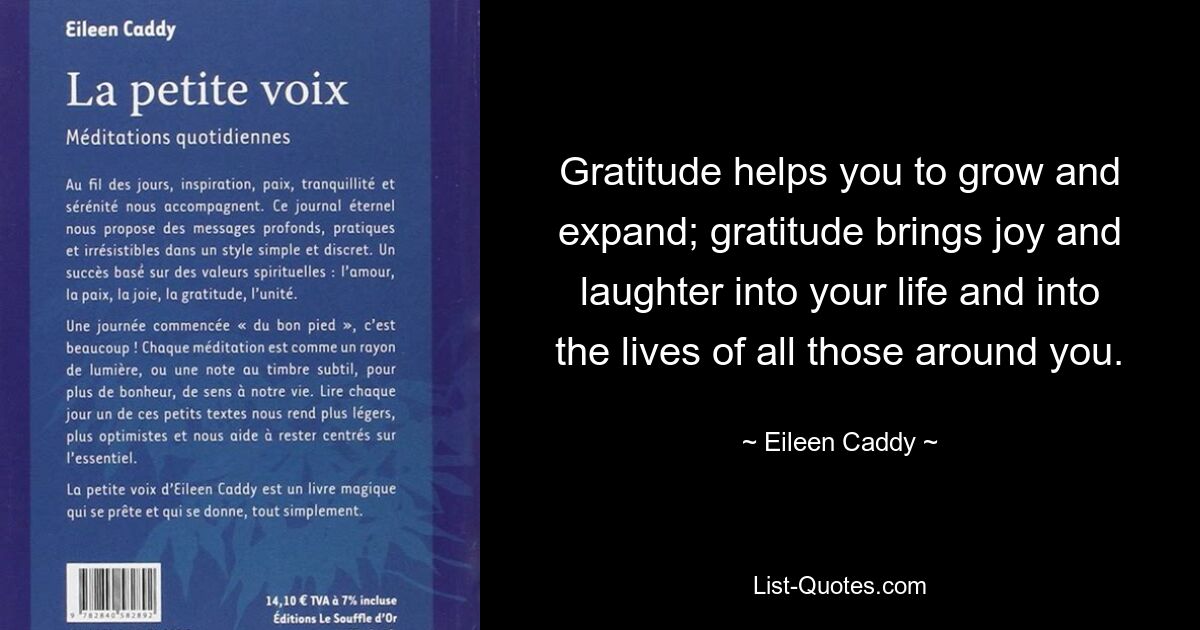 Gratitude helps you to grow and expand; gratitude brings joy and laughter into your life and into the lives of all those around you. — © Eileen Caddy