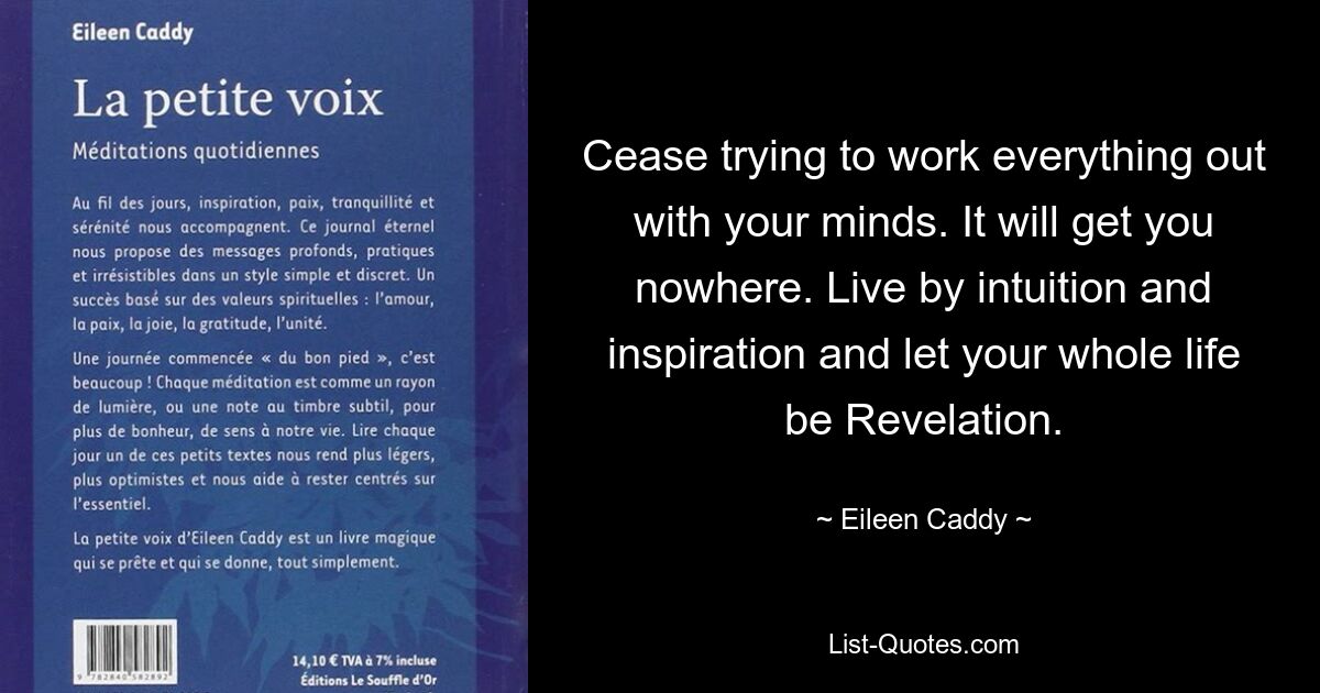 Cease trying to work everything out with your minds. It will get you nowhere. Live by intuition and inspiration and let your whole life be Revelation. — © Eileen Caddy