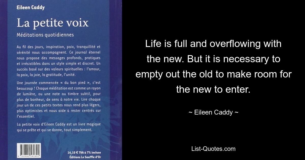 Life is full and overflowing with the new. But it is necessary to empty out the old to make room for the new to enter. — © Eileen Caddy